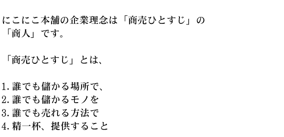 にこにこ本舗の企業理念は「商売ひとすじ」の「商人」です。「商売ひとすじ」とは、1.誰でも儲かる場所で、2.誰でも儲かるモノを3.誰でも売れる方法で4.精一杯、提供すること